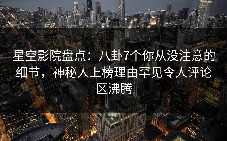 星空影院盘点：八卦7个你从没注意的细节，神秘人上榜理由罕见令人评论区沸腾