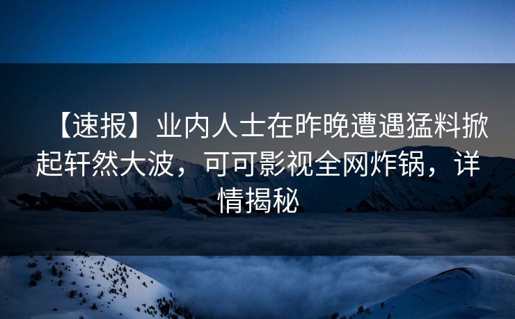 【速报】业内人士在昨晚遭遇猛料掀起轩然大波，可可影视全网炸锅，详情揭秘