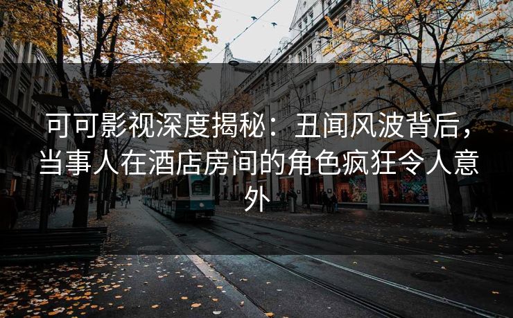 可可影视深度揭秘：丑闻风波背后，当事人在酒店房间的角色疯狂令人意外