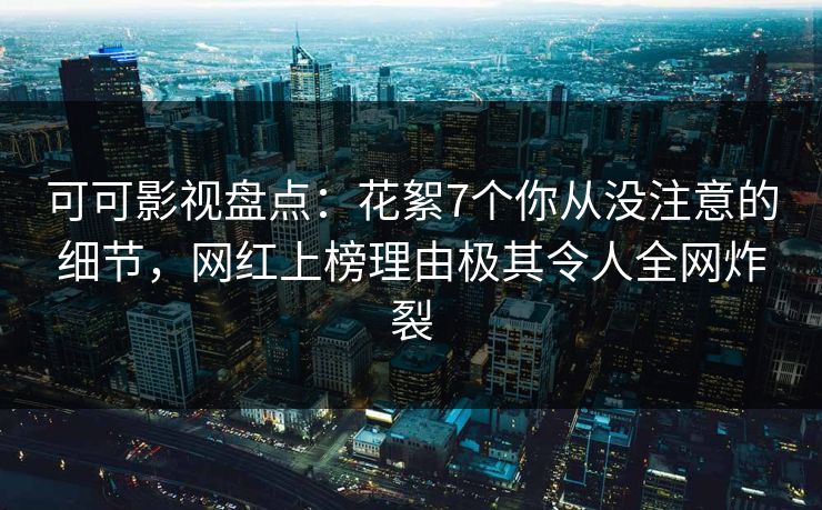 可可影视盘点：花絮7个你从没注意的细节，网红上榜理由极其令人全网炸裂