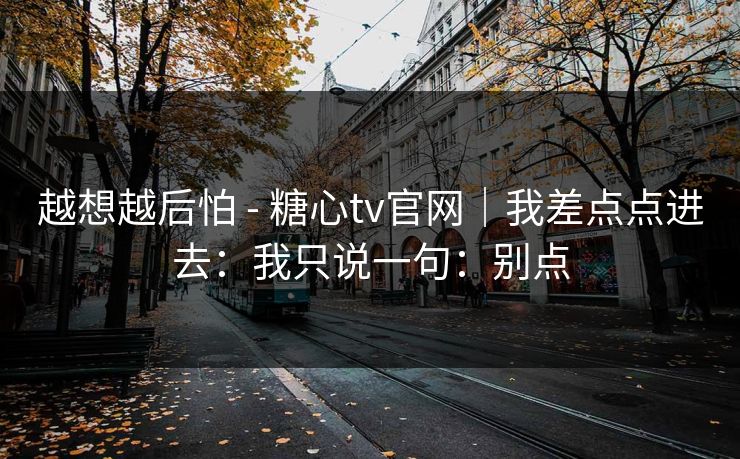 越想越后怕 - 糖心tv官网|我差点点进去:我只说一句:别点 越想越后怕 - 糖心tv官网|我差点点进去:我只说一句:别点
