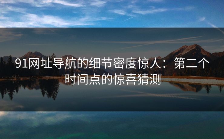 91网址导航的细节密度惊人：第二个时间点的惊喜猜测