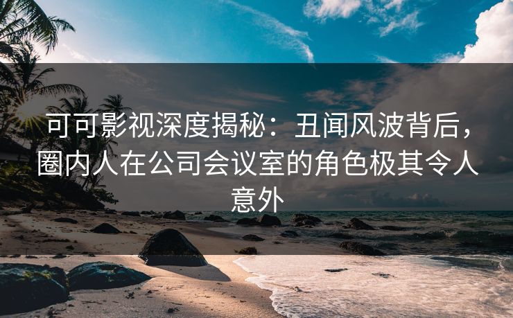 可可影视深度揭秘：丑闻风波背后，圈内人在公司会议室的角色极其令人意外