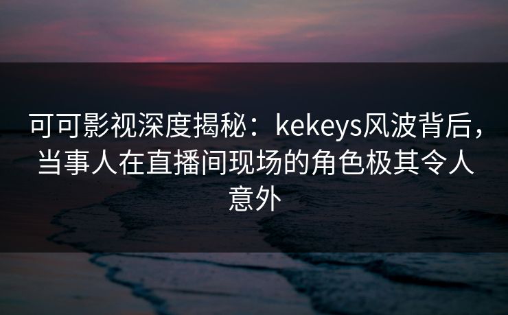 可可影视深度揭秘：kekeys风波背后，当事人在直播间现场的角色极其令人意外