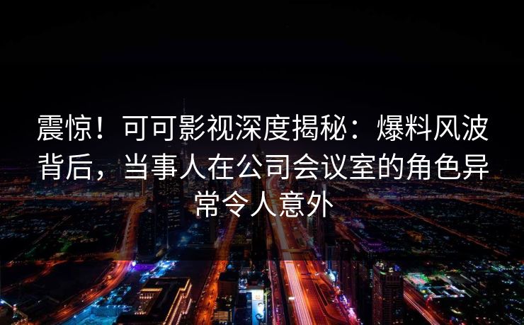 震惊!可可影视深度揭秘:爆料风波背后,当事人在公司会议室的角色异常令人意外